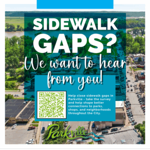 Sidewalk Gaps We want to hear from you. Help close sidewalk gaps in Parkville - take the survey and help shape better connections to parks, shops, and neighborhoods throughout the City.